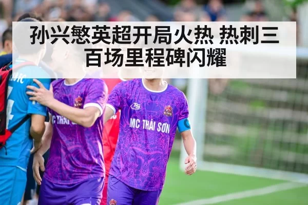 孙兴慜英超开局火热 热刺三百场里程碑闪耀