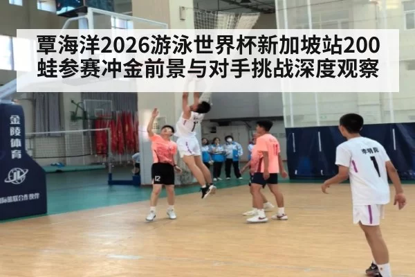 覃海洋2026游泳世界杯新加坡站200蛙参赛冲金前景与对手挑战深度观察